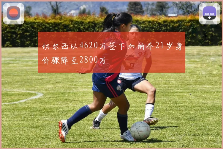 切尔西以4620万签下加纳乔21岁身价骤降至2800万