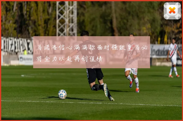 马诺洛信心满满称面对强敌皇马必将全力以赴再创佳绩