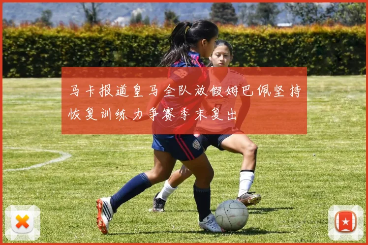 马卡报道皇马全队放假姆巴佩坚持恢复训练力争赛季末复出