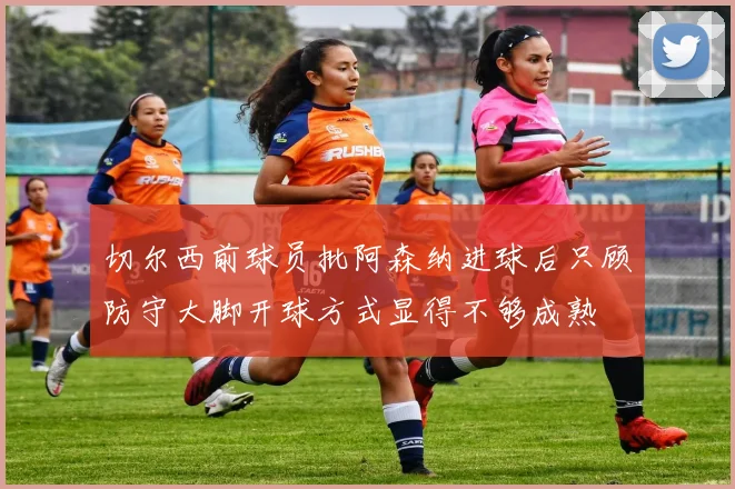 切尔西前球员批阿森纳进球后只顾防守大脚开球方式显得不够成熟